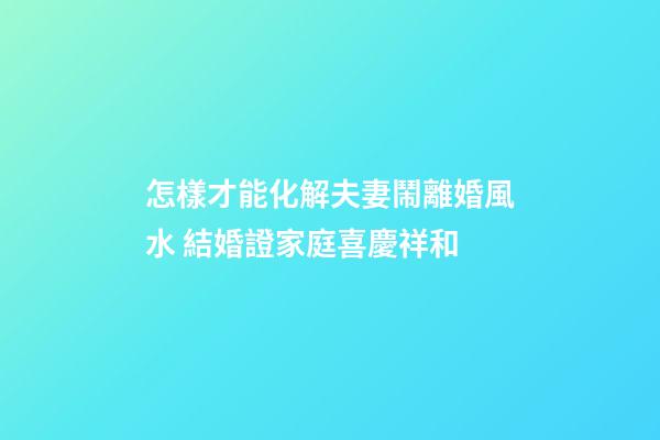 怎樣才能化解夫妻鬧離婚風水 結婚證家庭喜慶祥和